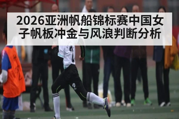 2026亚洲帆船锦标赛中国女子帆板冲金与风浪判断分析（www.hth.com）