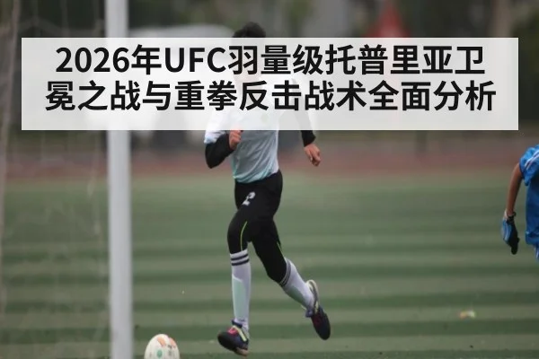 2026年UFC羽量级托普里亚卫冕之战与重拳反击战术全面分析（www.hth.com）