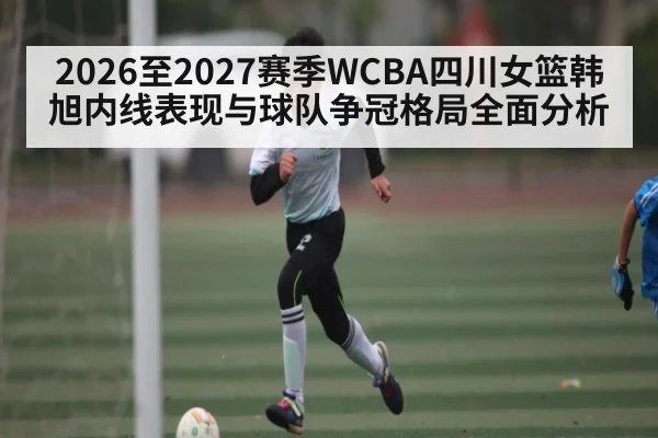 2026至2027赛季WCBA四川女篮韩旭内线表现与球队争冠格局全面分析(www.hth.com)